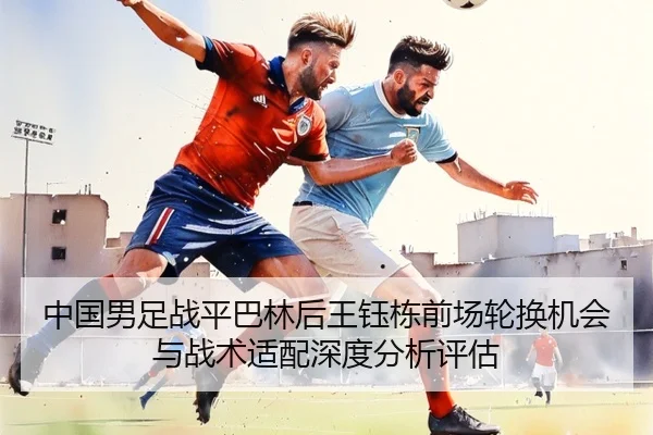 中国男足战平巴林后王钰栋前场轮换机会与战术适配深度分析评估（kaiyun）